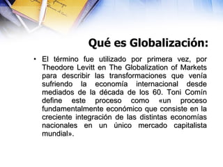 Qué es Globalización: <ul><li>El término fue utilizado por primera vez, por Theodore Levitt en The Globalization of Market...