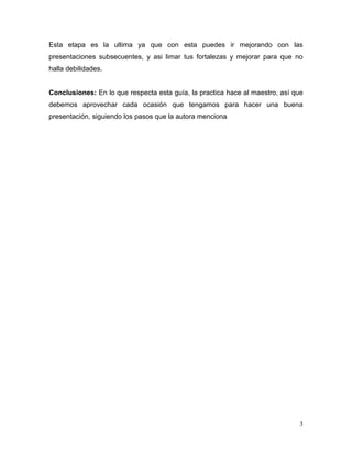Esta etapa es la ultima ya que con esta puedes ir mejorando con las
presentaciones subsecuentes, y asi limar tus fortalezas y mejorar para que no
halla debilidades.


Conclusiones: En lo que respecta esta guía, la practica hace al maestro, así que
debemos aprovechar cada ocasión que tengamos para hacer una buena
presentación, siguiendo los pasos que la autora menciona




                                                                              3
 