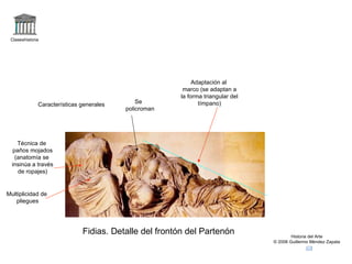 Claseshistoria Historia del Arte © 2006 Guillermo Méndez Zapata Fidias. Detalle del frontón del Partenón Características generales Técnica de paños mojados (anatomía se insinúa a través de ropajes) Multiplicidad de pliegues Adaptación al marco (se adaptan a la forma triangular del tímpano) Se  policroman 