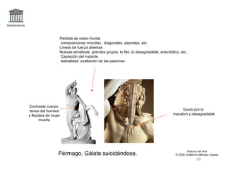Claseshistoria Historia del Arte © 2006 Guillermo Méndez Zapata Pérmago. Gálata suicidándose. Pérdida de visión frontal composiciones movidas : diagonales, espirales, etc. Líneas de fuerza abiertas Nuevas temáticas: grandes grupos, lo feo, lo desagradable, anecdótico, etc. Captación del instante teatralidad: exaltación de las pasiones Contraste cuerpo tenso del hombre y flacidez de mujer muerta Gusto por lo macabro y desagradable 