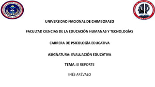 UNIVERSIDAD NACIONAL DE CHIMBORAZO
FACULTAD CIENCIAS DE LA EDUCACIÓN HUMANAS Y TECNOLOGÍAS
CARRERA DE PSICOLOGÍA EDUCATIVA
ASIGNATURA: EVALUACIÓN EDUCATIVA
TEMA: El REPORTE
INÉS ARÉVALO
 
