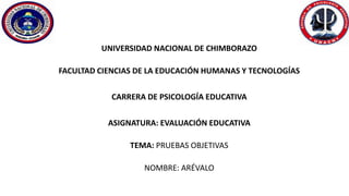 UNIVERSIDAD NACIONAL DE CHIMBORAZO
FACULTAD CIENCIAS DE LA EDUCACIÓN HUMANAS Y TECNOLOGÍAS
CARRERA DE PSICOLOGÍA EDUCATIVA
ASIGNATURA: EVALUACIÓN EDUCATIVA
TEMA: PRUEBAS OBJETIVAS
NOMBRE: ARÉVALO
 