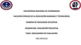 UNIVERSIDAD NACIONAL DE CHIMBORAZO
FACULTAD CIENCIAS DE LA EDUCACIÓN HUMANAS Y TECNOLOGÍAS
CARRERA DE PSICOLOGÍA EDUCATIVA
ASIGNATURA: EVALUACIÓN EDUCATIVA
TEMA: INDICADORES DE EVALUACIÓN
INÉS ARÉVALO
 