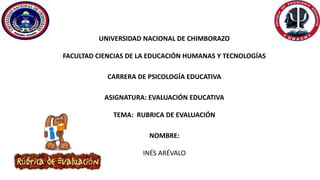 UNIVERSIDAD NACIONAL DE CHIMBORAZO
FACULTAD CIENCIAS DE LA EDUCACIÓN HUMANAS Y TECNOLOGÍAS
CARRERA DE PSICOLOGÍA EDUCATIVA
ASIGNATURA: EVALUACIÓN EDUCATIVA
TEMA: RUBRICA DE EVALUACIÓN
NOMBRE:
INÉS ARÉVALO
 