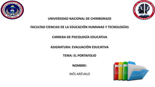 UNIVERSIDAD NACIONAL DE CHIMBORAZO
FACULTAD CIENCIAS DE LA EDUCACIÓN HUMANAS Y TECNOLOGÍAS
CARRERA DE PSICOLOGÍA EDUCATIVA
ASIGNATURA: EVALUACIÓN EDUCATIVA
TEMA: EL PORTAFOLIO
NOMBRE:
INÉS ARÉVALO
 
