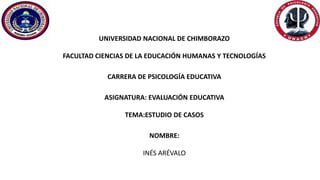 UNIVERSIDAD NACIONAL DE CHIMBORAZO
FACULTAD CIENCIAS DE LA EDUCACIÓN HUMANAS Y TECNOLOGÍAS
CARRERA DE PSICOLOGÍA EDUCATIVA
ASIGNATURA: EVALUACIÓN EDUCATIVA
TEMA:ESTUDIO DE CASOS
NOMBRE:
INÉS ARÉVALO
 