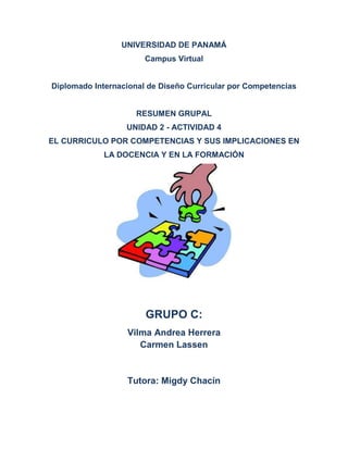 UNIVERSIDAD DE PANAMÁ
Campus Virtual
Diplomado Internacional de Diseño Curricular por Competencias
RESUMEN GRUPAL
UNIDAD 2 - ACTIVIDAD 4
EL CURRICULO POR COMPETENCIAS Y SUS IMPLICACIONES EN
LA DOCENCIA Y EN LA FORMACIÓN
GRUPO C:
Vilma Andrea Herrera
Carmen Lassen
Tutora: Migdy Chacín
 