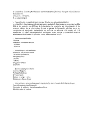 b. Educación al paciente y familia sobre la enfermedad, hipoglicemias, manejode insulina,técnicas
de autocontrol.
c. Educación nutricional.
d. Apoyo psicológico.

   Hospitalización inmediata de pacientes que debutan con cetoacidosis diabética
La cetoacidosis diabética es una descompensación aguda de la diabetes que se presenta enun 15 a
20% de los pacientes con DM tipo 1 al diagnóstico. Se caracteriza por intensificación de los
síntomas clásicos de la enfermedad,a lo que se agrega deshidratación, vómitos, con o sin
compromiso de conciencia. Sudiagnóstico se confirma con glicemia >250 mg/dl, pH <7.3,
bicarbonato <15 mEq/l, cuerposcetónicos positivos en sangre y orina. La cetoacidosis severa o
asociada a condición deestrés (infección u otra) debe manejarse en UTI.

- Exámenes diagnósticos
Glicemia
pH y gases arteriales o venosos
Cetonemia
Cetonuria

- Exámenes para el tratamiento
Monitoreo con glicemia capilar
Electrolitos plasmáticos
Nitrógeno ureico
Calcemia
Fosfemia
pH y gases venosos
Cetonemia

- Exámenes complementarios
Electrocardiograma
Radiografía de tórax
Orina completa
Cultivos en sangre y orina
Otros según el caso clínico

- Intervenciones recomendadas para tratamiento, los pilares básicos del tratamiento son:
Expansión de volemia e hidratación
Corrección de acidosis y alteraciones electrolíticas
Administración de insulina
 