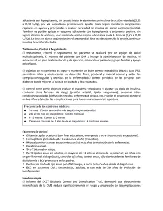 a)Paciente con hiperglicemia, sin cetosis: iniciar tratamiento con insulina de acción retardada(0,25
a 0,30 U/Kg), por vía subcutánea predesayuno. Ajustar dosis según monitoreo conglicemias
capilares en ayunas y precomidas y evaluar necesidad de insulina de acción rápidapreprandial.
También es posible aplicar el esquema b)Paciente con hiperglicemia y cetonemia positiva, sin
signos clínicos de acidosis, usar insulinade acción rápida subcutánea cada 4- 6 horas (0,25 a 0,30
U/Kg). La dosis se ajusta segúnautocontrol preprandial. Una vez desaparecida la cetosis,continuar
insulina de acciónretardada.

Tratamiento, Control Y Seguimiento
El tratamiento, control y seguimiento del paciente se realizará por un equipo de salud
multidisciplinario. El manejo del paciente con DM 1 incluye la administración de insulina, el
autocontrol, un plan dealimentación y de ejercicio, educación al paciente y grupo familiar y apoyo
psicológico.

El objetivo del tratamiento es lograr y mantener un buen control metabólico (HbA1c bajo 7%),
permitiren niños y adolescentes un desarrollo físico, ponderal y mental normal y evitar las
complicacionesagudas y crónicas de la enfermedad.El control periódico de las personas con
diabetes puede mejorar la calidad del cuidado y los resultados.

El control tiene como objetivo evaluar el esquema terapéutico y ajustar las dosis de insulina,
controlar otros factores de riesgo (presión arterial, lípidos sanguíneos), pesquisar otras
condicionesasociadas (disfunción tiroidea, enfermedad celíaca, etc.) vigilar el desarrollo ponderal
en los niños y detectar las complicaciones para hacer una intervención oportuna.




Exámenes de control
 Glicemia capilar ocasional (con fines educativos, emergencia u otra circunstancia excepcional).
 Hemoglobina glicosilada A1c: 4 exámenes al año (trimestral).
 Microalbuminuria anual en pacientes con 5 ó más años de evolución de la enfermedad.
 Creatinina anual.
 T4 y TSH anual en niños.
 Perfil lipídico anual en adultos, en mayores de 12 años o al inicio de la pubertad; en niños con
un perfil normal al diagnóstico, controlar c/5 años; control anual, sólo siantecedentes familiares de
dislipidemia o ECV prematura en los padres.
 Control de fondo de ojo anual por oftalmólogo, a partir de los 5 años desde el diagnóstico.
 ECG en pacientes DM1 sintomáticos, adultos, o con más de 20 años de evolución de
laenfermedad.

Insulinoterapia
El informe del DCCT (Diabetic Control and Complication Trial), demostró que eltratamiento
intensificado de la DM1 reduce significativamente el riesgo y progresión de lascomplicaciones
 