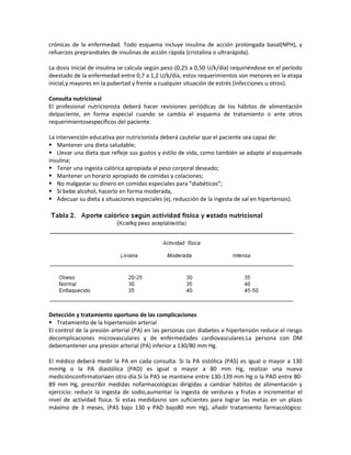 crónicas de la enfermedad. Todo esquema incluye insulina de acción prolongada basal(NPH), y
refuerzos preprandiales de insulinas de acción rápida (cristalina o ultrarápida).

La dosis inicial de insulina se calcula según peso (0,25 a 0,50 U/k/día) requiriéndose en el período
deestado de la enfermedad entre 0,7 a 1,2 U/k/día, estos requerimientos son menores en la etapa
inicial,y mayores en la pubertad y frente a cualquier situación de estrés (infecciones u otros).

Consulta nutricional
El profesional nutricionista deberá hacer revisiones periódicas de los hábitos de alimentación
delpaciente, en forma especial cuando se cambia el esquema de tratamiento o ante otros
requerimientosespecíficos del paciente.

La intervención educativa por nutricionista deberá cautelar que el paciente sea capaz de:
 Mantener una dieta saludable;
 Llevar una dieta que refleje sus gustos y estilo de vida, como también se adapte al esquemade
insulina;
 Tener una ingesta calórica apropiada al peso corporal deseado;
 Mantener un horario apropiado de comidas y colaciones;
 No malgastar su dinero en comidas especiales para “diabéticos”;
 Si bebe alcohol, hacerlo en forma moderada,
 Adecuar su dieta a situaciones especiales (ej. reducción de la ingesta de sal en hipertensos).




Detección y tratamiento oportuno de las complicaciones
 Tratamiento de la hipertensión arterial
El control de la presión arterial (PA) en las personas con diabetes e hipertensión reduce el riesgo
decomplicaciones microvasculares y de enfermedades cardiovasculares.La persona con DM
debemantener una presión arterial (PA) inferior a 130/80 mm Hg.

El médico deberá medir la PA en cada consulta. Si la PA sistólica (PAS) es igual o mayor a 130
mmHg o la PA diastólica (PAD) es igual o mayor a 80 mm Hg, realizar una nueva
mediciónconfirmatoriaen otro día.Si la PAS se mantiene entre 130-139 mm Hg o la PAD entre 80-
89 mm Hg, prescribir medidas nofarmacológicas dirigidas a cambiar hábitos de alimentación y
ejercicio: reducir la ingesta de sodio,aumentar la ingesta de verduras y frutas e incrementar el
nivel de actividad física. Si estas medidasno son suficientes para lograr las metas en un plazo
máximo de 3 meses, (PAS bajo 130 y PAD bajo80 mm Hg), añadir tratamiento farmacológico:
 