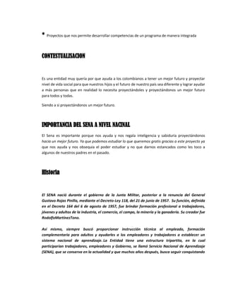* Proyectos que nos permite desarrollar competencias de un programa de manera integrada
CONTESTUALISACION
Es una entidad muy quería por que ayuda a los colombianos a tener un mejor futuro y proyectar
nivel de vida social para que nuestros hijos y el futuro de nuestro país sea diferente y lograr ayudar
a más personas que en realidad lo necesita proyectándoles y proyectándonos un mejor futuro
para todos y todas.
Siendo a si proyectándonos un mejor futuro.
IMPORTANCIA DEL SENA A NIVEL NACINAL
El Sena es importante porque nos ayuda y nos regala inteligencia y sabiduría proyectándonos
hacia un mejor futuro. Ya que podemos estudiar lo que queremos gratis gracias a este proyecto ya
que nos ayuda y nos obsequia el poder estudiar y no que darnos estancados como les toco a
algunos de nuestros padres en el pasado.
Historia
El SENA nació durante el gobierno de la Junta Militar, posterior a la renuncia del General
Gustavo Rojas Pinilla, mediante el Decreto-Ley 118, del 21 de junio de 1957. Su función, definida
en el Decreto 164 del 6 de agosto de 1957, fue brindar formación profesional a trabajadores,
jóvenes y adultos de la industria, el comercio, el campo, la minería y la ganadería. Su creador fue
RodolfoMartínezTono.
Así mismo, siempre buscó proporcionar instrucción técnica al empleado, formación
complementaria para adultos y ayudarles a los empleadores y trabajadores a establecer un
sistema nacional de aprendizaje. La Entidad tiene una estructura tripartita, en la cual
participarían trabajadores, empleadores y Gobierno, se llamó Servicio Nacional de Aprendizaje
(SENA), que se conserva en la actualidad y que muchos años después, busca seguir conquistando
 