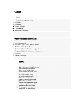 VALORES
Respeto.
 Librepensamiento y actitud crítica.
 Liderazgo.
 Solidaridad.
 Justicia y equidad.
 Transparencia.
 Creatividad e innovación.
Compromisos institucionales
 Convivencia pacífica.
 Coherencia entre el pensar, el decir y el actuar.
 Disciplina, dedicación y lealtad.
 Promoción del emprendimiento y el empresarismo.
 Responsabilidad con la sociedad y el medio ambiente.
 Honradez.
 Calidad en la gestión.
HIMNO
 CORO Estudiantes del SENA adelante
Por Colombia luchad con amor
Con el ánimo noble y radiante
Transformémosla en mundo mejor
 I
 De la patria el futuro destino,
en las manos del joven está,
el trabajo es seguro camino,
que el progreso a Colombia dará.
 II En la forja del SENA se forman,
hombres libres que anhelan triunfar,
con la ciencia y la técnica unidas,
nuevos rumbos de paz trazarán.
 III Hoy la patria nos grita sentida,
¡estudiantes del SENA triunfad!
 