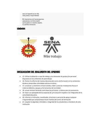 solo así lograréis en la vida,
más justicia, mayor libertad.
IV Avancemos con fuerza guerrera,
¡estudiantes con firme tesón!
que la patria en nosotros espera,
su pacífica revolución.
simbolos
SOCIALOZACION DEL REGLAMENTO DEL APRENDIZ
 15- Utilizar la dotación o ropa de trabajo y los elementos de protección personal
dispuestos en los ambientes de aprendizaje.
 16- Portar el uniforme de manera decorosa del centro de formación en los ambientes
donde se desarrollen actividades extracurriculares.
 17- conservar y mantener en buen estado, orden y aseo las instalaciones físicas el
material didáctico, equipos y herramientas de la entidad.
 18- actuar siempre teniendo como base los principios y valores para la convivencia.
 19- hacer uso apropiado de los espacios de comunicación respetar a los integrantes de la
comunidad educativa.
 20- informar al instructor, coordinador, directivos o personal de apoyo cualquier
irregularidad que comprometa el buen nombre del centro de formación.
 21- respetar la dignidad, intimidad, e integridad de los estudiantes o miembros de esta
institución.
 