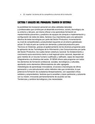  22- respetar los bienes de los compañeros o alumnos de la institución
LECTURA Y ANALICIS DEL PROGRAMA TEGNICO EN SISTEMAS
la posibilidad de incorporar personal con altas calidades laborales
y profesionales que contribuyan al desarrollo económico, social y tecnológico de
su entorno y del país, así mismo ofrecer a los aprendices formación en
mantenimiento preventivo y predictivo de equipos de cómputo e implementación y
configuración de redes de datos, factores muy importantes para una aplicación
efectiva de éstas tecnologías por parte del Sector Productivo, incrementando
su nivel de competitividad y productividad requerido en el entorno globalizado
actual. En todo el país se cuenta con demanda y potencial productivo para
Técnicos en Sistemas, gracias al apalancamiento de los diversos programas para
la aplicación de las Tecnologías de la Información y las Comunicaciones por parte
del Sector Productivo, los cuales tienen cobertura nacional. Su fortalecimiento y
crecimiento socio-económico tanto a nivel regional como nacional, dependen en
gran medida de un recurso humano cualificado y calificado, capaz de responder
integralmente a la dinámica del sector. El SENA ofrece este programa con todos
los elementos de formación profesional, sociales, tecnológicos y culturales,
aportando como elementos diferenciadores de valor agregado
metodologías de aprendizaje innovadoras, el acceso a tecnologías de última
generación y una estructuración sobre métodos más que contenidos, lo que
potencia la formación de ciudadanos librepensadores, con capacidad crítica,
solidaria y emprendedora, factores que lo acreditan y lacen pertinente y coherente
con su misión, innovando permanentemente de acuerdo con las
Tendencias y cambios tecnológicos y las necesidades
 