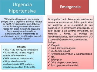 Urgencia
hipertensiva
“Situación clínica en la que no hay
peligro vital u orgánico, pero los riesgos
de la PA elevada hacen que deba ser
controlada en forma relativamente
rápida (en días), no siendo necesario
hacerlo en forma inmediata.
Generalmente el tratamiento es
ambulatorio y con antihipertensivos de
titulación rápida”
INCLUYE:
 PAD > 130 mmHg, no complicada
 Asociada a IC sin EPA, Angina
estable, Infarto cerebral
 HTA severa en transplantado
 Urgencias de manejo
intrahospitalario: HTA maligna –
preeclamsia con PA > 110 mmHg.
la magnitud de la PA o las circunstancias
en que se presenta son tales, que la vida
del paciente o la integridad de sus
órganos se ve seriamente amenazada, lo
cual obliga a un control inmediato, en
minutos u horas. Su manejo es
intrahospitalarios, habitualmente en UCI
y con antihipertensivos parenterales.
Incluye:
 IC aguda
 Insuf. Coronaria aguda
 Sd. Aórtico agudo
 Hemorragia cerebral y subaracnoidea
 TEC
 Eclampsia
 Crisis de feocromocitoma
 Post operatorio imnediato
Emergencia
 