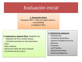 Evaluación inicial
1. Evaluación clínica
Pesquisar FRCV – Daño de órgano blanco –
comorbilidad
( establecer RCV)
2. Anamnesis y examen físico. Medición de:
- Medición de PA en ambos brazos
- Controlar presiones en dos posiciones
- Pulso
- Peso, estatura
- Cálculo de índice de masa corporal.
- Circunferencia de cintura
3. Solicitud de exámenes
- Hematocrito
- creatinina plasmática,
- examen completo de orina
- glicemia,
- Uricemia
- perfil lipídico
- potasio plasmático
- electrocardiograma.
 