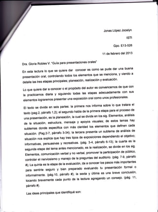 Jonas López Jocelyn

                                                                                ISTI

                                                                       Gpo. E13-526

                                                              11 de febrero del 2013

Dra. Gloria Robles V. “Guía para presentaciones orales”

En esta lectura lo que se quiere dar conocer es como se pude dar una buena
presentación oral, controlando todos los elementos que se menciona, yviendo a
detalle las tres etapas principales; planeación, realización y evaluación.

Lo que quiere dar a conocer o el propósito del autor es convencernos de que con
la practicamos diaria y siguiendo todas las etapas adecuadamente con sus
elementos lograremos presentar una exposición oral como unos profesionales.

El texto se divide en seis partes: la primera nos informa sobre lo que tratara el
texto (pag.2, párrafo1,2); el segundo habla de la primera etapa para el proceso de
una presentación, es la planeación, la cual se divide en los sig. Elementos, análisis
de la situación, estructura, mensaje y apoyos visuales; de estos temas hay
subtemas donde especifica con más claridad los elementos que definen cada
situación. (Pag.2-7, párrafo 3-34); la tercera presenta un subtema de análisis de
situación nos explica que hay tres tipos de exposiciones dependiendo el objetivo;
informativas, persuasivas y recreativas. (pág. 3-4, párrafo 6-13); la cuarta es la
segunda etapa del tema antes mencionado, es la realización, se divide en los sig.
Elementos, comunicación verbal y no verbal, promover la participación de público,
controlar el nerviosismo y manejo de la preguntas del auditorio. (pág. 7-9, párrafo
31-40); La quinta es la etapa de la evaluación, da a conocer los pasos más
importantes para sentirte seguro y bien preparado evaluando tu presentación
formal o informalmente. (pág.10, párrafo 41-42); la sexta y última es una breve
conclusión, tocando brevemente cada punto de la lectura agregando un consejo.
(pág. 11, párrafo 43).



                                                                                   1
 