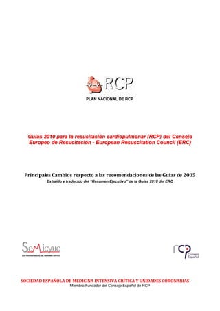 Guías 2010 para la resucitación cardiopulmonar (RCP) del Consejo
  Europeo de Resucitación - European Resuscitation Council (ERC)




 Principales Cambios respecto a las recomendaciones de las Guías de 2005
          Extraído y traducido del “Resumen Ejecutivo” de la Guías 2010 del ERC




SOCIEDAD ESPAÑOLA DE MEDICINA INTENSIVA CRÍTICA Y UNIDADES CORONARIAS
                      Miembro Fundador del Consejo Español de RCP
 