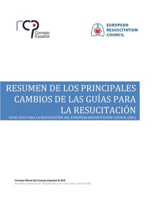 Versión Oficial del Consejo Español de RCP
Extraído y traducido del “Resumen Ejecutivo” de la Guías 2010 del ERC
RESUMEN DE LOS PRINCIPALES
CAMBIOS DE LAS GUÍAS PARA
LA RESUCITACIÓN
GUÍAS 2010 PARA LA RESUCITACIÓN DEL EUROPEAN RESUSCITATION COUNCIL (ERC)
 