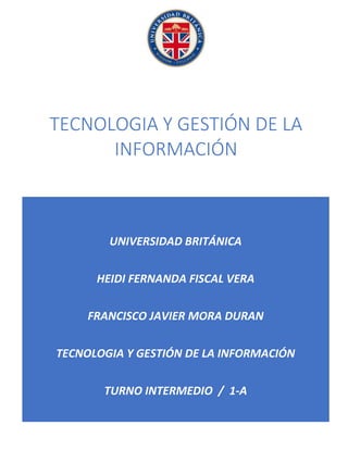 UNIVERSIDAD BRITÁNICA
HEIDI FERNANDA FISCAL VERA
FRANCISCO JAVIER MORA DURAN
TECNOLOGIA Y GESTIÓN DE LA INFORMACIÓN
TURNO INTERMEDIO / 1-A
TECNOLOGIA Y GESTIÓN DE LA
INFORMACIÓN
 