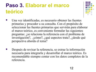 Paso 3. Elaborar el marco
teórico
   Una vez identificadas, es necesario obtener las fuentes
    primarias y proceder a su consulta. Con el propósito de
    seleccionar las fuentes primarias que servirán para elaborar
    el marco teórico, es conveniente formular las siguientes
    preguntas: ¿se relaciona la referencia con el problema de
    investigación?, ¿cómo?, ¿qué aspectos trata?, ¿desde qué
    perspectiva aborda el tema?

   Después de revisar la referencia, se extrae la información
    necesaria para integrarla y desarrollar el marco teórico. Es
    recomendable siempre contar con los datos completos de la
    referencia.

                                                 12
 