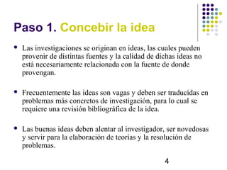 Paso 1. Concebir la idea
   Las investigaciones se originan en ideas, las cuales pueden
    provenir de distintas fuentes y la calidad de dichas ideas no
    está necesariamente relacionada con la fuente de donde
    provengan.

   Frecuentemente las ideas son vagas y deben ser traducidas en
    problemas más concretos de investigación, para lo cual se
    requiere una revisión bibliográfica de la idea.

   Las buenas ideas deben alentar al investigador, ser novedosas
    y servir para la elaboración de teorías y la resolución de
    problemas.

                                                    4
 