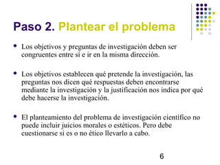 Paso 2. Plantear el problema
   Los objetivos y preguntas de investigación deben ser
    congruentes entre sí e ir en la misma dirección.

   Los objetivos establecen qué pretende la investigación, las
    preguntas nos dicen qué respuestas deben encontrarse
    mediante la investigación y la justificación nos indica por qué
    debe hacerse la investigación.

   El planteamiento del problema de investigación científico no
    puede incluir juicios morales o estéticos. Pero debe
    cuestionarse si es o no ético llevarlo a cabo.


                                                    6
 