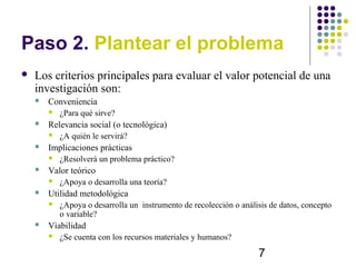 Paso 2. Plantear el problema
   Los criterios principales para evaluar el valor potencial de una
    investigación son:
       Conveniencia
           ¿Para qué sirve?
       Relevancia social (o tecnológica)
           ¿A quién le servirá?
       Implicaciones prácticas
           ¿Resolverá un problema práctico?
       Valor teórico
           ¿Apoya o desarrolla una teoría?
       Utilidad metodológica
           ¿Apoya o desarrolla un instrumento de recolección o análisis de datos, concepto
            o variable?
       Viabilidad
           ¿Se cuenta con los recursos materiales y humanos?

                                                                     7
 