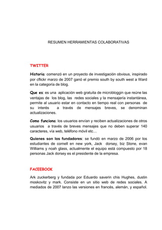 RESUMEN HERRAMIENTAS COLABORATIVAS




          : comenzó en un proyecto de investigación obvious, inspirado
por cflickr marzo de 2007 ganó el premio south by south west a Ward
en la categoría de blog.

        : es una aplicación web gratuita de microbloggin que reúne las
ventajas de los blog, las redes sociales y la mensajería instantánea,
permite al usuario estar en contacto en tiempo real con personas de
su interés       a través de mensajes breves, se denominan
actualizaciones.

                : los usuarios envían y reciben actualizaciones de otros
usuarios a través de breves mensajes que no deben superar 140
caracteres, vía web, teléfono móvil etc…

Quienes son los fundadores: se fundó en marzo de 2006 por los
estudiantes de cornell en new york, Jack dorsey, biz Stone, evan
Williams y noah glass, actualmente el equipo está compuesto por 18
personas Jack dorsey es el presidente de la empresa.




Ark zuckerberg y fundada por Eduardo saverin chis Hughes, dustin
moskovitz y mark. Consiste en un sitio web de redes sociales. A
mediados de 2007 lanzo las versiones en francés, alemán, y español.
 