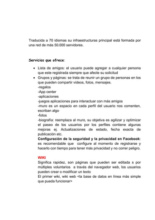 Traducida a 70 idiomas su infraestructuras principal está formada por
una red de más 50.000 servidores.



                     :

     Lista de amigos: el usuario puede agregar a cualquier persona
     que este registrada siempre que afecte su solicitud
     Grupos y páginas: se trata de reunir un grupo de personas en los
     que pueden compartir videos, fotos, mensajes.
     -regalos
     -App center
     -aplicaciones
     -juegos aplicaciones para interactuar con más amigos
     -muro es un espacio en cada perfil del usuario nos comenten,
     escriban algo
     -fotos
     -biografía: reemplaza al muro, su objetiva es agilizar y optimizar
     el paseo de los usuarios por los perfiles contiene algunas
     mejoras ej. Actualizaciones de estado, fecha exacta de
     publicación etc.
     Configuración de la seguridad y la privacidad en Facebook:
     es recomendable que configure al momento de registrarse y
     hacerlo con tiempo para tener más privacidad y no correr peligro.

     WIKI
     Significa rapidez, son páginas que pueden ser editada s por
     múltiples voluntarios a través del navegador web, los usuarios
     pueden crear o modificar un texto
     El primer wiki, wiki web <la base de datos en línea más simple
     que pueda funcionar>
 