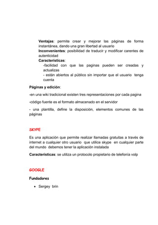 Ventajas: permite crear y mejorar las páginas de forma
     instantánea, dando una gran libertad al usuario
     Inconvenientes: posibilidad de traducir y modificar carentes de
     autenticidad
     Características:
        -facilidad con que las paginas pueden ser creadas y
        actualizas
        - están abiertos al público sin importar que el usuario tenga
        cuenta

Páginas y edición:

-en una wiki tradicional existen tres representaciones por cada pagina

-código fuente es el formato almacenado en el servidor

- una plantilla, define la disposición, elementos comunes de las
páginas




Es una aplicación que permite realizar llamadas gratuitas a través de
internet a cualquier otro usuario que utilice skype en cualquier parte
del mundo debemos tener la aplicación instalada

Características: se utiliza un protocolo propietario de telefonía volp




     Sergey brin
 