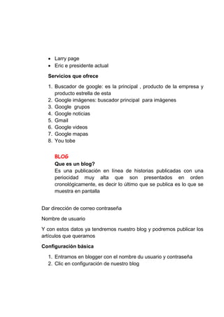 Larry page
     Eric e presidente actual

  Servicios que ofrece

  1. Buscador de google: es la principal , producto de la empresa y
     producto estrella de esta
  2. Google imágenes: buscador principal para imágenes
  3. Google grupos
  4. Google noticias
  5. Gmail
  6. Google videos
  7. Google mapas
  8. You tobe



     Que es un blog?
     Es una publicación en línea de historias publicadas con una
     periocidad muy alta que son presentados en orden
     cronológicamente, es decir lo último que se publica es lo que se
     muestra en pantalla


Dar dirección de correo contraseña

Nombre de usuario

Y con estos datos ya tendremos nuestro blog y podremos publicar los
artículos que queramos

Configuración básica

  1. Entramos en blogger con el nombre du usuario y contraseña
  2. Clic en configuración de nuestro blog
 