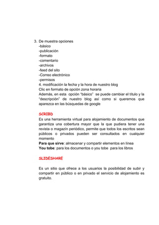 3. De muestra opciones
   -básico
   -publicación
   -formato
   -comentario
   -archivos
   -feed del sito
   -Correo electrónico
   -permisos
   4. modificación la fecha y la hora de nuestro blog
   Clic en formato de opción zona horaria
   Además, en esta opción “básico” se puede cambiar el título y la
   “descripción” de nuestro blog así como si queremos que
   aparezca en las búsquedas de google



  Es una herramienta virtual para alojamiento de documentos que
  garantiza una cobertura mayor que la que pudiera tener una
  revista o magazín periódico, permite que todos los escritos sean
  públicos o privados pueden ser consultados en cualquier
  momento
  Para que sirve: almacenar y compartir elementos en línea
  You tobe: para los documentos o you tobe para los libros




  Es un sitio que ofrece a los usuarios la posibilidad de subir y
  compartir en público o en privado el servicio de alojamiento es
  gratuito.
 