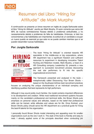  

Resumen del Libro “Hiring for
Attitude” de Mark Murphy
A continuación se presenta un breve resumen en inglés de Jurgita Sarkovaite sobre
el libro “Hiring for Attitude”, escrito por Mark Murphy. El autor comenta que cerca del
89% de nuevas contrataciones fracasa debido a problemas actitudinales, y no
necesariamente debido a problemas de falta de habilidades. Entonces, si bien los
conocimientos y las habilidades son importantes; la actitud de un candidato a ocupar
un nuevo puesto es esencial ya que esta no se puede cambiar mientras que sí se
pueden desarrollar nuevas habilidades.

Por: Jurgita Sarkovaite
The book “Hiring for Attitude” is oriented towards HR
specialists in the middle-size or big corporations, where
HR department has a significant freedom and sufficient
resources to experiment in developing innovative Talent
Hunting and Retention models. Mark Murphy, a head of a
HR Consulting company Leadership IQ, presents a new
approach to successful recruitment process discovering
the real star performers to fit into the specific
organizational environment.
The framework presented and analyzed in the book –
metaphorically called Discovering Your Brown Shorts –
based on the Southwest Airlines best recruitment practices
focuses on analyzing the unique characteristics of an individual company and
identifying qualities that best represents its high performers.
Although it may sound pretty much familiar, the model contains important differences
in its development and creation. While most traditional recruitment systems focuses
mainly on the candidate’s professional and technical skills, the Brown Shorts puts
emphasis on personal values and attitudes, based on the belief that professional
skills can be trained, while attitudes and values are for life. Once finished, your
Brown Shorts policy should serve the HR department as a practical guide for hiring
the best-fit talents for the organization.
I personally found Brown Shorts model interesting and appealing even for smaller
organizations such as the one I work in. The style of the book is friendly and easy to
read. I already applied some of the principals described when conducting job

www.neo.com.pe 618-­9494
T: (511) 421-­1090 /
T: (511) 421-­1090 / 618-­9494

www.neo.com.pe

 