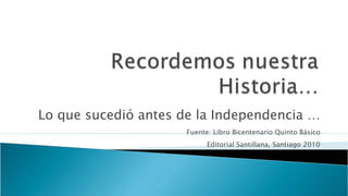 Lo que sucedió antes de la Independencia … Fuente: Libro Bicentenario Quinto Básico Editorial Santillana, Santiago 2010 