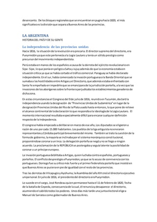 desencanto. De losbloquesregionalesque se encuentranenpugnahacia1820, el más
significativoesladivisiónque separaaBuenosAiresde lasprovincias.
LA ARGENTINA
HISTORIA DEL PAÍSY DE SU GENTE
La independencia de las provincias unidas
Hacia 1816, la situaciónde larevolucióneraprecaria.El directorsupremodel directorio,era
Pueyrredónyaque este pertenecíaala Logia Lautaro y teníaun sólidoprestigiocomo
precursordel movimientoindependentista.
Perúestabaenmanos de losespañolesacausade la derrotadel ejércitorevolucionarioen
Sipe- Sipe,loque poníaenpeligroaSaltay Jujuyademásde que la economíaestabaen
situacióncrítica ya que se había cortado el tráficocomercial.Paraguayse había declarado
independiente.Enel sur,había comenzadolainvasiónportuguesaala Banda Oriental que se
sumabaa lashostilidadesentre Artigasyel Directorio,que ademásestabaenfrentadocon
Santa Fe empeñadoenimpedirleque se emanciparade lajurisdicciónporteña,alavezque las
invasionesde losaborígenessobre lafronteraperjudicabalosestablecimientosganaderosde
dichazona.
En estascircunstanciasel Congresodel 9de juliode 1816, reunidoenTucumán,declaróla
independenciausandoladesignación de “ProvinciasUnidasde Sudamérica”enlugarde la
designaciónProvinciasUnidasdel Riode laPlatausadohasta entonces,loque pone de relieve
el alcance continental de ladeclaraciónloque respondíaala ideologíade laLogiaLautaro. El
momentointernacional resultabaespecialmente difícil paraencararcualquierdefinición
respectode laIndepedencia.
El congresohabía empezadoadeliberarenmarzode ese año,Los diputadosse eligierona
razón de uno porcada 15.000 habitantes.Lospueblosde laligaartiguistanoenviaron
representantesyCórdobaparticipóbrevementedel mismo. Tambiénse tratolacuestiónde la
formade gobierno,lamayoríase inclinabaporel sistemamonárquicoconstitucional,
proponiéndose coronaraun Inca. La delegaciónporteñase negóynose llegoa ningún
acuerdo.La proclamaciónde la REPÚBLICA se postergabayseguíalatente laposibilidadde
coronar a un príncipe europeo.
La invasiónportuguesadebilitabaaArtigas,quienluchabacontraespañoles,portuguesesy
porteños.El conflictodesprestigioaPueyrredon,yaque se loacuso de connivenciaconlos
portugueses.Dorregofue sucríticomás fuerte yel primerfederalistaporteñoque insistióen
que BuenosAires se pusieraenpie de igualdadconel restode lasprovincias.
Tras las derrotasde VilcapugioyAyohuma,laAsambleadel añoXIIIcreóel directorioejecutivo
unipersonal.Enjuliode 1816, el presidentedel directorioeraPueyrredon.
Lo sucede enel cargo, José Rondeauquienpermanece hastael 11 de febrerode 1820, fecha
de la batallade Cepeda,consecuenciade lacual,él renunciaydesaparece el directorio,
asumiendoel cabildotodoslospoderes. Unosdías más tarde una juntaelectoral eligea
Manuel de Sarratea como gobernadorde BuenosAires.
 