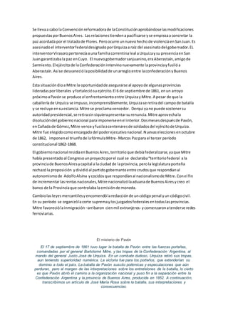 Se llevaa cabo laConvenciónreformadorade laConstituciónaprobándoselasmodificaciones
propuestasporBuenosAires. Lasrelacionestiendenapacificarse yse empiezaaconcretar la
paz acordada por el tratadode Flores. Peroocurre unnuevohecho de violenciaenSanJuan.Es
asesinadoel interventorfederaldesignadoporUrquizaa raíz del asesinatodel gobernador.EL
interventorVirasoropertenecíaauna familiacorrentinaleal aUrquizaysu presenciaenSan
Juangarantizabala paz enCuyo. El nuevogobernadorsanjuanino,eraAberastaín,amigode
Sarmiento.El ejércitode laConfederaciónintervinonuevamente laprovinciayfusilóa
Aberastaín.Asíse desvaneciólaposibilidadde unarregloentre laconfederaciónyBuenos
Aires.
Esta situacióndioa Mitre la oportunidadde asegurarse al apoyode algunasprovincias
lideradasporliberales yfortaleciósuejército.El 6 de septiembre de 1861, enun arroyo
próximoaPavónse produce el enfrentamientoentre UrquizayMitre.A pesar de que la
caballeríade Urquiza se impuso,incomprensiblemente,Urquizase retiradel campode batalla
y se recluye ensuestancia.Mitre se proclamavencedor. Derqui yanopuede sostenersu
autoridadpresidencial,se retirasinsiquierapresentarsurenuncia.Mitre aprovechala
disolucióndel gobiernonacional paraimponerseenel interior.Dosmesesdespuésde Pavón,
enCañada de Gómez,Mitre vence yfusilaacentenaresde soldadosdel ejércitode Urquiza.
Mitre fue elegidocomoencargadodel poderejecutivonacional.Nuevaseleccionesenoctubre
de 1862, imponenel triunfode lafórmulaMitre- Marcos Pazpara el tercer período
constitucional 1862-1868.
El gobiernonacional residíaenBuenosAires,territorioque debíafederalizarse,yaque Mitre
había presentadoal Congresounproyectoporel cual se declaraba“territoriofederal ala
provinciade BuenosAiresycapital a laciudadde laprovincia,perolalegislaturaporteña
rechazóla proposición ydividióal partidogobernanteentre crudosque respondíanal
autonomismode AdolfoAlsina ycocidosque respondíanal nacionalismode Mitre.Conel fin
de incrementarlasrentasnacionales,Mitre nacionalizólaaduanade BuenosAiresycreo el
banco de la Provinciaque controlabalaemisiónde moneda.
Cambiolasleyes mercantilesyencomendólaredacciónde uncódigopenal yun códigocivil.
En su período se organizólacorte supremaylosjuzgadosfederalesentodaslasprovincias.
Mitre favoreciólainmigración –arribaron cienmil extranjeros- ycomenzaronatenderse redes
ferroviarias.
El misterio de Pavón
El 17 de septiembre de 1861 tuvo lugar la batalla de Pavón entre las fuerzas porteñas,
comandadas por el general Bartolomé Mitre, y las tropas de la Confederación Argentina, al
mando del general Justo José de Urquiza. En un combate dudoso, Urquiza retiró sus tropas,
aun teniendo superioridad numérica. La victoria fue para los porteños, que extenderían su
dominio a todo el país. La batalla de Pavón suscito polémicas y especulaciones que aún
perduran, pero al margen de las interpretaciones sobre los entretelones de la batalla, lo cierto
es que Pavón abrió el camino a la organización nacional y puso fin a la separación entre la
Confederación Argentina y la provincia de Buenos Aires, producida en 1852. A continuación,
transcribimos un artículo de José María Rosa sobre la batalla, sus interpretaciones y
consecuencias.
 