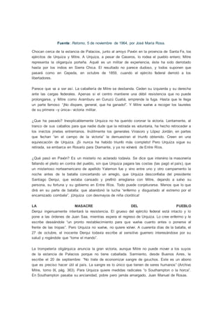 Fuente: Retorno, 5 de noviembre de 1964, por José María Rosa.
Chocan cerca de la estancia de Palacios, junto al arroyo Pavón en la provincia de Santa Fe, los
ejércitos de Urquiza y Mitre. A Urquiza, a pesar de Caseros, lo rodea el pueblo entero; Mitre
representa la oligarquía porteña. Aquél es un militar de experiencia, éste ha sido derrotado
hasta por los indios en Sierra Chica. El resultado no parece dudoso, y todos suponen que
pasará como en Cepeda, en octubre de 1859, cuando el ejército federal derrotó a los
libertadores.
Parece que va a ser así. La caballería de Mitre se desbanda. Ceden su izquierda y su derecha
ante las cargas federales. Apenas si el centro mantiene una débil resistencia que no puede
prolongarse, y Mitre como Aramburu en Curuzú Cuatiá, emprende la fuga. Hasta que le llega
un parte famoso: “¡No dispare, general, que ha ganado!”. Y Mitre vuelve a recoger los laureles
de su primera –y única– victoria militar.
¿Que ha pasado? Inexplicablemente Urquiza no ha querido coronar la victoria. Lentamente, al
tranco de sus caballos para que nadie dude que la retirada es voluntaria, ha hecho retroceder a
los invictos jinetes entrerrianos. Inútilmente los generales Virasoro y López Jordán, en partes
que fechan “en el campo de la victoria” le demuestran el triunfo obtenido. Creen en una
equivocación de Urquiza. ¡Si nunca ha habido triunfo más completo! Pero Urquiza sigue su
retirada, se embarca en Rosario para Diamante, y ya no volverá de Entre Ríos.
¿Qué pasó en Pavón? Es un misterio no aclarado todavía. Se dice que intervino la masonería
fallando el pleito en contra del pueblo, sin que Urquiza pagara las costas (las pagó el país), que
un misterioso norteamericano de apellido Yatemon fue y vino entre uno y otro campamento la
noche antes de la batalla concertando un arreglo, que Urquiza desconfiaba del presidente
Santiago Derqui, que estaba cansado y prefirió arreglarse con Mitre, dejando a salvo su
persona, su fortuna y su gobierno en Entre Ríos. Todo puede conjeturarse. Menos que lo que
dirá en su parte de batalla: que abandonó la lucha “enfermo y disgustado al extremo por el
encarnizado combate”. ¡Urquiza con desmayos de niña clorótica!
LA MASACRE DEL PUEBLO
Derqui ingenuamente intentará la resistencia. El grueso del ejército federal está intacto y lo
pone a las órdenes de Juan Saa, mientras espera el regreso de Urquiza. Lo cree enfermo y le
escribe deseándole “un pronto restablecimiento para que vuelva cuanto antes o ponerse al
frente de las tropas”. Pero Urquiza no vuelve, no quiere volver. A cuarenta días de la batalla, el
27 de octubre, el inocente Derqui todavía escribe al sensitivo guerrero interesándose por su
salud y rogándole que “tome el mando”.
La trompetería oligárquica anuncia la gran victoria, aunque Mitre no puede mover a los suyos
de la estancia de Palacios porque no tiene caballada. Sarmiento, desde Buenos Aires, le
escribe el 20 de septiembre: “No trate de economizar sangre de gauchos. Este es un abono
que es preciso hacer útil al país. La sangre es lo único que tienen de seres humanos” (Archivo
Mitre, tomo IX, pág. 363). Para Urquiza quiere medidas radicales “o Southampton o la horca”.
En Southampton pasaba su ancianidad, pobre pero jamás amargado, Juan Manuel de Rosas.
 
