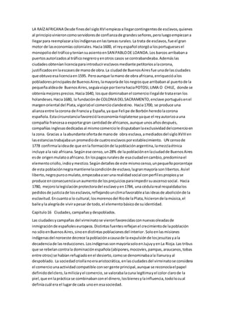 LA RAÍZAFRICANA Desde finesdel sigloXVIempieza allegarcontingentesde esclavos,quienes
al principiovinieroncomoservidoresde confianzade grandesseñores,peroluegoempiezana
llegarpara reemplazaralosindígenasenlastareasrurales.La trata de esclavos,fue el gran
motor de laseconomías coloniales.Hacia1600, el reyespañol otorgóa losportuguesesel
monopoliodel tráficoyteníansuasientoenSAN PABLODE LOANDA.Los barcos arribabana
puertosautorizadosal tráficonegreroyenotros casos se contrabandeaba.Ademáslas
ciudadesobteníanlicenciaparaintroduciresclavosmediante petitoriosalacorona,
justificadosenlaescasesde manode obra.La ciudadde BuenosAiresfue unade lasciudades
que obtuvoesalicenciaen1595. Peroaunque lamano de obra africana,enriquecióalos
pobladoresprincipalesde BuenosAires,lamayoríade losnegrosque arribabanal puertode la
pequeñaaldeade BuenosAires,seguíaviaje portierrahaciaPOTOSI,LIMA O CHILE, donde se
obteníamejoresprecios.Hacia1640, losque dominabanel comercioilegalde trataeran los
holandeses.Hacia1680, la fundaciónde COLONIA DELSACRAMENTO,enclave portuguésenel
margenoriental del Plata,vigorizóel comercioclandestino. Hacia1700, se produce una
alianzaentre lacorona de Francia y España,ya que Felipe de Borbónheredolacorona
española.Estacircunstanciafavoreciólaeconomíarioplatense yaque el reyautorizoauna
compañía francesaa exportargran cantidadde africanos,aunque unosañosdespués,
compañías inglesasdedicadasal mismocomerciole disputabanlaexclusividaddelcomercioen
la zona. Gracias a laabundante ofertade manode obra esclava,amediadosdel sigloXVIIIen
lasestanciastrabajabaun promediode cuatroesclavosporestablecimiento. UN censode
1778 confirmalaideade que enla formaciónde lapoblaciónargentina,lamezclaétnica
incluye ala raíz africana.Segúnese censo,un28% de la poblaciónenlaciudadde BuenosAires
esde origenmulatooafricano.En lospagosruralesde esaciudadencambio,predominael
elementocriollo,indioymestizo.Segúndetallesde este mismocenso,unpequeñoporcentaje
de esta poblaciónnegramantienelacondiciónde esclavo,lagranmayoría son libertos.Asíel
liberto,negropuroomulato,empezabaaseruna realidadsocial conperfilespropiosyse
produce enconsecuenciaunaumentode losprejuiciosparaimpedirsuascensosocial. Hacia
1780, mejorolalegislaciónprotectoradel esclavoyen1784, una cédulareal respaldabalos
pedidosde justiciade losesclavos,reflejandounclimafavorablealasideasde aboliciónde la
esclavitud. Encuantoa lo cultural,losmorenosdel Riode laPlata,hicieronde lamúsica,el
baile yla alegríade vivirapesar de todo,el elementobásicode suidentidad.
Capitulo16 Ciudades,campañasy despoblados.
Las ciudadesycampañas del virreinatose vieronfavorecidasconnuevasoleadasde
inmigraciónde españoleseuropeos.Distintasfuentesreflejanel crecimientode lapoblación
no sóloenBuenosAires,sinoendistintaspoblacionesdel interior.Soloenlasmisiones
indígenasdel noroeste decrece lapoblaciónacausade la expulsiónde losjesuitasyala
decadenciade lasreducciones.LosindígenassonmayoríasoloenJujuyyenLa Rioja.Las tribus
que se rebelancontrala dominaciónespañola (abipones,mocovíes,pampas,araucanos,tobas
entre otros) se habían refugiadoenel desierto,comose denominabaala llanurayal
despoblado. La sociedadcriollanoeraaristocrática, enlasciudadesdel virreinatose considera
el comerciounaactividad compatible consergente principal,aunque se reconocíael papel
definidodelclero,lamiliciayel comercio,se valorabalacuna legítimayel color clarode la
piel,que enlapráctica se combinabanconel dinero,losbienesylainfluencia,todolocual
definíacuál era el lugarde cada unoen esasociedad.
 