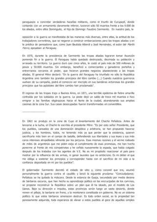 paraguayos a concretar verdaderas hazañas militares, como el triunfo de Curupaytí, donde
contando con un armamento claramente inferior, tuvieron sólo 50 muertos frente a los 9.000 de
los aliados, entre ellos Dominguito, el hijo de Domingo Faustino Sarmiento. En nuestro país, la
oposición a la guerra se manifestaba de las maneras más diversas, entre ellas, la actitud de los
trabajadores correntinos, que se negaron a construir embarcaciones para las tropas aliadas y en
la prédica de pensadores que, como Juan Bautista Alberdi y José Hernández, el autor del Martín
Fierro, apoyaban al Paraguay.
En 1870, durante la presidencia de Sarmiento las tropas aliadas lograron tomar Asunción
poniendo fin a la guerra. El Paraguay había quedado destrozado, diezmada su población y
arrasado su territorio. La guerra duró casi cinco años, le costó al país más de 500 millones de
pesos y 50.000 muertos. Sin embargo, benefició a comerciantes y ganaderos porteños y
entrerrianos cercanos al poder, que hicieron grandes negocios abasteciendo a las tropas
aliadas. El general Mitre declaró: "En la guerra del Paraguay ha triunfado no sólo la República
Argentina sino también los grandes principios del libre cambio (...) Cuando nuestros guerreros
vuelvan de su campaña, podrá el comercio ver inscripto en sus banderas victoriosas los grandes
principios que los apóstoles del libre cambio han proclamado".
El regreso de las tropas trajo a Buenos Aires, en 1871, una terrible epidemia de fiebre amarilla
contraída por los soldados en la guerra. La peste dejó un saldo de trece mil muertos e hizo
emigrar a las familias oligárquicas hacia el Norte de la ciudad, abandonando sus amplias
casonas de la zona Sur. Sus casas desocupadas fueron transformadas en conventillos.
-----------------------
En 1863 se produjo en la zona de Cuyo el levantamiento del Chacho Peñaloza. Antes de
lanzarse a la lucha, el Chacho le escribía al presidente Mitre: “Es por esto señor Presidente, que
los pueblos, cansados de una dominación despótica y arbitraria, se han propuesto hacerse
justicia, y los hombres, todos, no teniendo más ya que perder que la existencia, quieren
sacrificarla más bien en el campo de batalla, defendiendo sus libertades y sus leyes y sus más
caros intereses atropellados vilmente por los perjuros. Esas mismas razones y el verme rodeado
de miles de argentinos que me piden exija el cumplimiento de esas promesas, me han hecho
ponerme al frente de mis compatriotas y he ceñido nuevamente la espada, que había colgado
después de los tratados con los agentes de V.E. No es mi propósito reaccionar al país para
medrar por la influencia de las armas, ni ganar laureles que no ambiciono. Es mi deber el que
me obliga a sostener los principios y corresponder hasta con el sacrificio de mi vida a la
confianza depositada en mí por los pueblos”.
El gobernador Sarmiento decretó el estado de sitio y, como coronel que era, asumió
personalmente la guerra contra el caudillo y lanzó la siguiente proclama: “Conciudadanos:
Peñaloza se ha quitado la máscara. Desde la estancia de Guaja, secundado por media decena
de bárbaros oscuros, que han hecho su aprendizaje político en las encrucijadas de los caminos,
se propone reconstruir la República sobre un plan que él ha ideado, por el modelo de Los
Llanos. Bajo su dirección e impulso, estas provincias serán luego un vasto desierto, donde
reinen el pillaje, la barbarie sin freno, y la montonera constituida en gobierno. No es un sistema
político lo que estos bárbaros amenazan destruir. Es todo orden social, es la propiedad tan
penosamente adquirida, toda esperanza de elevar a estos pueblos al goce de aquellas simples
 