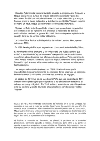 El partido Autonomista Nacional también acusaba la división entre Pellegrini y
Roque Sáenz Peña, aunque se impuso este último candidato y gano las
elecciones. En 1893, el radicalismo intenta una nueva revolución que aunque
fracaso, probo la fuerza del partido y la influencia de Hipólito Yrigoyen, sobrino
de Alem. En 1895, Roque Sáenz Peña se vio obligado a renunciar.
El grave conflicto limítrofe con Chile, provoco que se nombrase como árbitro
del conflicto al rey de Inglaterra. Sin embargo, la necesidad de defensa
nacional había motivado al general Ricchieri, ministro de guerra a gestionar la
sanción de la ley de servicio militar obligatorio.
La Unión Cívica Radical sufrió la pérdida de su líder Leandro Alem, que se
suicido en 1895.
En 1898 fue elegido Roca por segunda vez como presidente de la República.
El movimiento obrero era fuerte y en 1902 estallo una huelga general que
motivó la sanción de la “ley de residencia” que permitía que las autoridades
deportaran a los extranjeros que alteraran el orden público. Pero en marzo de
1904, Alfredo Palacios, candidato socialista llega al parlamento como diputado.
Su acción logró arrancar a los conservadores algunas mejoras sociales para
los trabajadores.
Las huelgas del movimiento obrero en 1909-10 determinaron que la
imposibilidad de seguir defendiendo los intereses de los oligarcas. La oposición
firme de la Unión Cívica ahora unificada bajo el mando de Yrigoyen.
En octubre de 1910, fue electo Luis Sáenz Peña que sólo ejerció hasta 1814
aunque en ese plazo logró que se aprobara la ley electoral que establecía el
sufragio secreto y obligatorio. En 1916, se llamo a elecciones bajo el imperio de
esta ley electoral y resultó triunfante el candidato del partido radical Hipólito
Yrigoyen.
ROCA: En 1872 fue nombrado comandante de fronteras en el sur de Córdoba. Allí
conoció a la que será la mujer de su vida, Clara Funes. Se casó con ella ese año. En
aquellos años cordobeses, Roca intensificó su relación política con su concuñado,
Miguel Juárez Celman y juntos comenzaron a tejer la complicada red de alianzas entre
los grupos de poder del interior y Buenos Aires que años más tarde les permitiría
llegar, a su turno, a la presidencia de la República.
Al finalizar el mandato de Sarmiento, se planteó el problema de la sucesión
presidencial. Sarmiento apoyaba a Nicolás Avellaneda, pero Mitre y su gente se
oponía a que otro provinciano ocupara el sillón de Rivadavia. Argumentando que se
había producido un fraude electoral escandaloso, Mitre se levantó en armas contra las
 