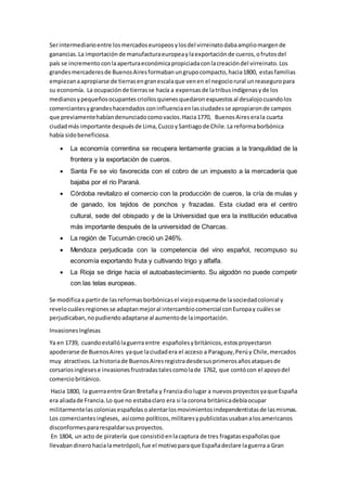 Serintermediarioentre losmercadoseuropeosylosdel virreinatodabaampliomargende
ganancias.La importaciónde manufacturaeuropeaylaexportaciónde cueros,ofrutosdel
país se incremento conlaaperturaeconómicapropiciadaconlacreacióndel virreinato.Los
grandesmercaderesde BuenosAiresformabanungrupocompacto,hacia1800, estasfamilias
empiezanaapropiarse de tierrasengranescalaque venen el negociorural unreaseguropara
su economía. La ocupaciónde tierrasse hacía a expensasde latribusindígenasyde los
medianosypequeñosocupantescriollosquienesquedaronexpuestosal desalojocuandolos
comerciantesygrandeshacendados coninfluenciaenlasciudadesse apropiaronde campos
que previamentehabíandenunciadocomovacíos.Hacia1770, BuenosAireserala cuarta
ciudadmás importante despuésde Lima,CuzcoySantiagode Chile.La reformaborbónica
había sidobeneficiosa.
 La economía correntina se recupera lentamente gracias a la tranquilidad de la
frontera y la exportación de cueros.
 Santa Fe se vio favorecida con el cobro de un impuesto a la mercadería que
bajaba por el rio Paraná.
 Córdoba revitalizo el comercio con la producción de cueros, la cría de mulas y
de ganado, los tejidos de ponchos y frazadas. Esta ciudad era el centro
cultural, sede del obispado y de la Universidad que era la institución educativa
más importante después de la universidad de Charcas.
 La región de Tucumán creció un 246%.
 Mendoza perjudicada con la competencia del vino español, recompuso su
economía exportando fruta y cultivando trigo y alfalfa.
 La Rioja se dirige hacia el autoabastecimiento. Su algodón no puede competir
con las telas europeas.
Se modificaa partirde lasreformasborbónicasel viejoesquemade lasociedadcolonial y
revelocuálesregionesse adaptanmejoral intercambiocomercial conEuropay cuálesse
perjudicaban,nopudiendoadaptarse al aumentode laimportación.
InvasionesInglesas
Ya en 1739, cuandoestallólaguerra entre españolesybritánicos,estosproyectaron
apoderarse de BuenosAires yaque laciudadera el acceso a Paraguay,Perúy Chile,mercados
muy atractivos.La historiade BuenosAiresregistradesdesusprimerosañosataquesde
corsariosinglesese invasionesfrustradastalescomolade 1762, que contócon el apoyodel
comerciobritánico.
Hacia 1800, la guerraentre Gran Bretaña y Franciadiolugar a nuevosproyectosyaque España
era aliadade Francia.Lo que no estabaclaro era si la corona británicadebíaocupar
militarmentelascoloniasespañolasoalentarlosmovimientosindependentistasde lasmismas.
Los comerciantesingleses, asícomo políticos,militaresypublicistasusabanalosamericanos
disconformespararespaldarsusproyectos.
En 1804, un acto de piratería que consistióenlacaptura de tres fragatasespañolasque
llevabandinerohacialametrópoli,fue el motivoparaque Españadeclare laguerra a Gran
 