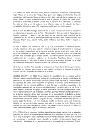 a su padre y tres de sus hermanos, Ataliva, Marcos y Celedonio a incorporarse a las tropas de la
Triple Alianza en la guerra del Paraguay. Esta guerra será trágica para la familia Roca. Allí
morirán Don José Segundo, Marcos y Celedonio. Para Julio implicará el gran espaldarazo en su
carrera militar. En 1870, terminada la guerra, tras el asesinato de Urquiza por López Jordán,
Sarmiento le encomendó al Teniente Coronel Roca la represión de la sublevación. La operación
fue todo un éxito y en ella pudieron verse algunos rasgos de la actuación del futuro
conquistador del desierto: sangre fría y escasa compasión para con los derrotados.
El 13 de junio de 1880 el colegio electoral le dio el triunfo a Roca quien asumió la presidencia
en octubre bajo el sugestivo lema de "Paz y Administración". Roca se rodeó de figuras de gran
prestigio intelectual y político a las que luego se las conocería como miembros de la
"generación del 80". En ella se destacan personalidades de distinta edad y formación como Paul
Groussac, Miguel Cané, Eduardo Wilde, Carlos Pellegrini, Luis Sáenz Peña y Joaquín V.
González.
Se creó el Registro Civil, sancionó en 1884 la Ley 1420, que establecía la enseñanza primaria
gratuita, obligatoria y laica para todos los habitantes del país. El estado nacional se constituyó
en un verdadero desarrollador de la economía argentina porque, entre otras cosas, creó un
sector de contratistas del estado. La mayoría de las obras públicas se hicieron con contratistas
privados pero financiadas por el estado nacional. Durante el gobierno de Roca, aumentaron
notablemente las inversiones británicas en ferrocarriles, frigoríficos, bancos y tierras.
Consecuentemente, a cuatro años de asumir la presidencia, la Argentina destinaba casi la mitad
de sus ingresos al pago de las deudas contraídas con los bancos extranjeros.
Al concluir su mandato, Roca apoyaba la candidatura de Miguel Juárez Celman, por entonces
gobernador de Córdoba, quien gracias a este impulso y al uso de la maquinaria estatal de
fraude y coacción, accederá a la presidencia de la Nación.
JUAREZ CÉLMAN: En 1886, Roca impone la candidatura de su cuñado Juarez
Célman, quien mediante el fraude obtiene la presidencia de la Nación y más tarde, la
presidencia del partido autonomista nacional (PAN) lo que equivale a controlar todos
los resortes del poder. Lleva adelante una política económica liberal fomentando la
privatización de los servicio públicos lo que da lugar a grandes negociados y la
corrupción generalizada de la administración estatal. La elite tradicional de Roca y
Mitre empieza a retirarle su apoyo, al sentir que queda fuera de los negociados cuyos
únicos beneficiarios son los allegados a Celman, quienes obtienen grandes préstamos
de la banca nacional, dinero que es usado en la especulación de la bolsa y de las
tierras. Pero en 1889 bajan los precios de los productos de importación y es necesario
hacer frente a la deuda externa. En junio de 1890 se declara oficialmente que no se
puede pagar la deuda. Un mes después estalla en Buenos Aires una revolución
dirigida por un amplio frente opositor que bajo el nombre de Unión Cívica, venía
manifestándose contra la política juarista. Los revolucionarios dirigidos por Leandro
Alem fueron derrotados, pero Celman debió renunciar.
PELLEGRINI: Fue el precursor de ideas industrialistas siendo partidario de la adopción
por parte del estado de medidas proteccionistas de la incipiente industria nacional. En
1873 llegó al congreso como diputado nacional manifestándose a favor de la libertad
de enseñanza y poniendo como ejemplo al modelo norteamericano (igual que
Sarmiento) Avellaneda lo convoca para asumir el mando del ministerio de Guerra,
 
