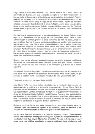 cargo desde el cual debe enfrentar en 1880 la rebelión de Carlos Tejedor, el
gobernador de Buenos Aires que se negaba a aceptar la Ley de Federalización. ( la
ley que quita a Buenos Aires el territorio que será capital de la república) Pelegrini
coordina las acciones con el general Roca (por entonces presidente electo por los
comicios de abril de ese año) a cargo de las tropas leales. Tejedor es vencido y
obligado a renunciar. Cuando terminó la crisis, Pellegrini asumió como senador, cargo
desde el cual logró la aprobación de la ley que permitió la construcción del Puerto de
Buenos Aires, cuyo arquitecto fue Eduardo Madero. Roca asumió como presidente de
la Nación.
En 1886, fue el vicepresidente en la fórmula encabezada por Juarez Celman, quién
llego a la presidencia con el apoyo de su concuñado Roca. Pero la mala
administración de Celman, provoco la crisis económica de 1890 y el 26 de julio de ese
año, estalló en Buenos Aires una revolución dirigida por un amplio frente opositor que
bajo el nombre de Unión Cívica, venía manifestándose contra la política juarista. Los
revolucionarios dirigidos por Leandro Alem fueron derrotados, pero Celman debió
renunciar. Así fue Pellegrini, el presidente que tuvo que enfrentar la crisis económica
de 1890. Como condición impuso que un grupo de banqueros, estancieros y
comerciantes argentinos suscriban un empréstito de 15 millones de pesos para hacer
frente a los vencimientos externos.
Reunido este capital, el nuevo presidente inaugura su gestión aplicando medidas de
austeridad, nacionalizando las obras sanitarias privatizadas por Celman, creando la
Caja de Conversión para dar confianza a los inversores y el Banco de la Nación
Argentina.
Durante sus dos años de gobierno, demostró sus condiciones políticas. Pudo sacar al
país de la crisis y permitió la realización de elecciones libres en la Capital, lo que
posibilitó la elección como senadores de Aristóbulo del Valle y Leandro N. Alem.
Transmitió el mando a Luis Sáenz Peña en 1892
Luis Sáenz Peña: La crisis política desatada tras la revolución trajo un aire de
purificación de la política y la impecable trayectoria de Roque Sáenz Peña lo
colocaron en una inmejorable posición para acceder a la presidencia. Su candidatura
fue proclamada en La Plata a mediados de 1891 por el grupo llamado “modernista” en
el que se destacaban Carlos Pellegrini y José Figueroa Alcorta, y todo parecía indicar
que llegaría a la casa rosada. Pero la astucia y los manejos de Roca y Mitre pudieron
más. Encontraron la única manera de frenar el ascenso de Roque Sáenz Peña:
proponer la candidatura de su padre, don Luis Sáenz Peña.
Roque se negó a enfrentar a su padre y renunció a la candidatura en estos términos:
“lamento que circunstancias ajenas a mi voluntad, pero no extrañas a mi
corazón me impidan aceptar el alto honor que se me ha discernido”.
Por su parte, Don Luis le agradecía el gesto en una carta pública: “Creo que nos
abraza una aureola de honor para el hijo y para el padre. El abnegado retiro de tu
candidatura me deja amplia libertad de proceder. Tú eres todavía muy joven, y
en tu corta vida pública has dejado ya rastros indelebles de tu inteligencia y de
 