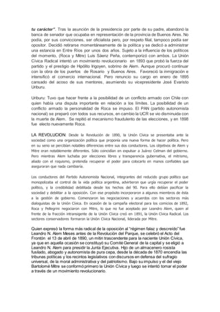 tu carácter”. Tras la asunción de la presidencia por parte de su padre, abandonó la
banca de senador que ocupaba en representación de la provincia de Buenos Aires. No
podía, por sus convicciones, ser oficialista pero, por respeto filial, tampoco podía ser
opositor. Decidió retirarse momentáneamente de la política y se dedicó a administrar
una estancia en Entre Ríos por unos dos años. Sujeto a la influencia de los políticos
del momento, (Roca y Mitre) Luis Sáenz Peña, contemporizó con ambos. La Unión
Cívica Radical intentó un movimiento revolucionario en 1893 que probó la fuerza del
partido y el prestigio de Hipólito Irigoyen, sobrino de Alem. Aunque procuró continuar
con la obra de los puertos de Rosario y Buenos Aires. Favoreció la inmigración e
intensificó el comercio internacional. Pero renuncio su cargo en enero de 1895
cansado del acoso de sus mentores, asumiendo su vicepresidente José Evaristo
Uriburu.
Uriburu: Tuvo que hacer frente a la posibilidad de un conflicto armado con Chile con
quien había una disputa importante en relación a los límites. La posibilidad de un
conflicto armado la personalidad de Roca se impuso. El PAN (partido autonomista
nacional) se preparó con todos sus recursos, en cambio la UCR se vio disminuida con
la muerte de Alem. Se repitió el mecanismo fraudulento de las elecciones, y en 1898
fue electo nuevamente Roca.
LA REVOLUCION: Desde la Revolución de 1890, la Unión Cívica se presentaba ante la
sociedad como una organización política que proponía una nueva forma de hacer política. Pero
en su seno se percibían notables diferencias entre sus dos conductores. Los objetivos de Alem y
Mitre eran notablemente diferentes. Sólo coincidían en expulsar a Juárez Celman del gobierno.
Pero mientras Alem luchaba por elecciones libres y transparencia gubernativa, el mitrismo,
aliado con el roquismo, pretendía recuperar el poder para colocarlo en manos confiables que
aseguraran que nada cambiaría.
Los conductores del Partido Autonomista Nacional, integrantes del reducido grupo político que
monopolizaba el control de la vida política argentina, advirtieron que urgía recuperar el poder
político, y la credibilidad debilitada desde los hechos del 90. Para ello debían pacificar la
sociedad y debilitar a la oposición. Con ese propósito incorporaron a algunos miembros de ésta
a la gestión de gobierno. Comenzaron las negociaciones y acuerdos con los sectores más
dialoguistas de la Unión Cívica. En ocasión de la campaña electoral para los comicios de 1892,
Roca y Pellegrini negociaron con Mitre, lo que no fue aceptado por Leandro Alem, quien al
frente de la fracción intransigente de la Unión Cívica creó en 1891, la Unión Cívica Radical. Los
sectores conservadores formaron la Unión Cívica Nacional, liderada por Mitre.
Quien expresó la forma más radical de la oposición al “régimen falaz y descreído” fue
Leandro N. Alem Meses antes de la Revolución del Parque, se celebró el Acto del
Frontón el 13 de abril de 1890, un mitin trascendente para la naciente Unión Cívica,
ya que en aquella ocasión se constituyó su Comité General de la capital y se eligió a
Leandro N. Alem para presidir la Junta Ejecutiva. Hijo de un almacenero rosista
fusilado, abogado y autonomista de pura cepa, desde la década de 1870 encendía las
tribunas políticas y los recintos legislativos con discursos en defensa del sufragio
universal, de la moral administrativa y del patriotismo. Bajo su impulso y el del viejo
Bartolomé Mitre se conformó primero la Unión Cívica y luego se intentó tomar el poder
a través de un movimiento revolucionario.
 