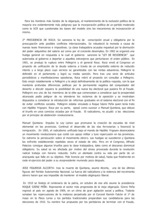 Para los hombres más lúcidos de la oligarquía, el mantenimiento de la exclusión política de la
mayoría era evidentemente más peligroso que la incorporación política de un partido moderado
como la UCR que cuestionaba las bases del modelo sino los mecanismos de incorporación al
mismo.
2° PRESIDENCIA DE ROCA: Se sanciono la ley de conscripción anual y obligatoria por la
preocupación ante posibles conflictos internacionales. Se robusteció la moneda a causa de
nuevas leyes financieras e impositivas. La clase trabajadora acusaba inquietud por la dismiución
del poder adquisitivo del salario así como por el creciente desempleo. En 1902 se organizó una
huelga general en respuesta a la cual el gobierno sanciono la “LEY DE RESIDENCIA” que
autorizaba al gobierno a deportar a aquellos extranjeros que perturbaran el orden público. En
1901, se produjo la ruptura entre Pellegrini y el general Roca. Roca envió al Congreso un
proyecto de unificación de la deuda externa a través de un empréstito externo de reducido
interés y a largo plazo cuyo servicio se garantizaba con las rentas aduaneras. Pellegrini lo
defendió en el parlamento y logró su media sanción. Pero tras una serie de artículos
periodísticos y manifestaciones opositoras, Roca retiró el proyecto sin consultar a Pellegrini.
Esto enojó notablemente a Pellegrini y lo alejó definitivamente de la política roquista, con la que
mantenía profundas diferencias políticas por la permanente negativa del conquistador del
desierto a discutir siquiera la posibilidad de una nueva ley electoral que pusiera fin al fraude.
Pellegrini era uno de los miembros de la elite que comenzaban a considerar que la prosperidad
alcanzada podía peligrar de no atenderse los reclamos de la oposición y se mostraban
dispuestos a considerar la introducción de reformas graduales en el sistema electoral con el fin
de evitar conflictos sociales. Pellegrini estaba vinculado a Roque Sáenz Peña quien tenía trato
con Hipólito Yrigoyen. Roca por su parte, apoyó como sucesor a Manuel Quintana, que obtuvo
el triunfo en unos comicios viciados por el fraude. El radicalismo, no acudió a las elecciones
por el principio de abstención revolucionaria.
Manuel Quintana: Impulso la Ley Lainez que promueve la creación de escuelas de nivel
elemental en las provincias. Continuó el desarrollo de las vías ferroviarias y favoreció la
inmigración. En 1905, el radicalismo unificado bajo el mando de Hipólito Yrigoyen desencadeno
un movimiento revolucionario que contó con apoyo militar y tuvo repercusión en las provincias.
Se extremo la persecución sobre el movimiento obrero. Las huelgas se sucedieron y Quintana
las enfrento estableciendo repetidas veces el estado de sitio. Pero en el Congreso, Alfredo
Palacios consigue algunos triunfos para la clase trabajadora, tales como el descanso dominical
obligatorio. Su salud se vio afectada por motivo del stress provocado durante la revolución
radical trabaja con horario reducido. Sufre un atentado contra su vida por parte de un
anarquista que falla en su objetivo. Pide licencia por motivos de salud, hasta que finalmente en
cede el ejercicio del poder a su vicepresidente muriendo poco después.
JOSE FIGUEROA ALCORTA: tras la muerte de Quintana, asume Alcorta, una de las últimas
figuras del Partido Autonomista Nacional. La fuerza del radicalismo y la violencia del movimiento
obrero hacen que sea imposible de mantener el modelo oligárquico liberal.
En 1910 se festejo el centenario de la patria, en octubre de ese año asume la presidencia
ROQUE SÁENZ PEÑA: Representa el sector más progresista de la vieja oligarquía. Sáenz Peña
regresó al país en agosto de 1909, en un clima de gran agitación social y política. Todavía
sonaban las repercusiones de la matanza perpetrada por el Coronel Ramón Falcón el 1º de
mayo en la Plaza Lorea y los partidos tradicionales preparaban sus candidaturas para las
elecciones de 1910. Su nombre fue propuesto por los partidarios de terminar con el fraude,
 