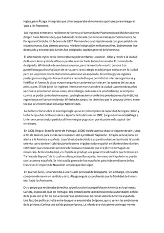 ingles,peroÁlzaga interpretoque Liniersesperabael momentooportunoparaentregarel
‘país a losfranceses.
Los inglesesentretantorecibieronrefuerzosyel comandante PophamocupoMaldonadoyse
dirigenhaciaMontevideo,que habíasidoreforzadaconmiliciastraídaspor Sobremonte de
Paraguay y Córdoba.En febrerode 1807 Montevideocayórápidamentecongranpérdidade
vidashumanas.Esta derrotaprovocomiedoe indignaciónenBuenosAires,Sobremonte fue
destituidoyencarcelado.Liniersfue designado capitángeneral delvirreinato.
El alto mandoinglesteniacomoestrategiadesembarcar,avanzar , sitiaryrendira la ciudad
de BuenosAiresydesde allíse esperabaavanzarhacia todoel virreinato.El comandante
designado,Whitelockedesembarcoyavanzo,perolamarcha le resultopenosa.Los
guerrillerosgauchosvigilabande cerca,perolaestrategiaeradejarque entraranen laciudad
peroen unprimermomentolamiliciacriollase viosuperada.Sinembargo,losingleses
postergaronenalgunashorasel asaltoa laciudadlo que permitióa Liniersreorganizarsey
fortificarel fuerte,laplazamayoryorganizar cantonesbarrialesenlasazoteasde lascasas
principales.El 5de julio losinglesesintentaronmarcharsobre laciudadsuponiendoque los
vecinosse encerraríanensus casas,sin embargo,cada casa era una fortaleza,se arrojaba
cuanto se podía contra losinvasores.LosinglesestomaronRetiroperotodoresultoinútil,los
regimientosse fueronrindiendo.Whitelocke aceptolostérminosque le propusoLiniers entre
losque se encontrabandesalojarMontevideo.
La doble victoriasobre el enemigoinglespusoenprimerplanolacapacidadde organizacióny
luchadel pueblode BuenosAires.A partirde ladefensade 1807, (segundainvasión) Álzagay
Liniersencarnarondospartidosdiferentesque pugnabanporel poderenlacapital del
virreinato.
En 1808, llegaa Brasil la corte de Portugal,15000 noblesconsuséquitoviajarondesde Lisboa
a Río de Janeiropara evitarcaerenmanos del ejércitode Napoleón. Estapresenciaponíaen
alerta a laAméricaespañola. JoaoVIestabadecididoaexpandirsehaciael surhasta labanda
oriental perotantoel cabildoporteñocomo el gobernadorespañol enMontevideoyLiniers
ratificaronque encararíanaccionesdefensivasencasode que el ejércitoportuguésse
movilizara.Al mismotiempo,en Españase produjounagrave crisisdinásticaque terminoen
“la farsa de Bayona”de locual resultoque Jose Bonaparte,hermanode Napoleónse quedo
con la corona española.Se iniciaasílaguerra de losespañolesparaindependizarsede los
franceses.El imperiode Napoleón empiezaperdervigor.
En BuenosAires,Liniersrecibeaunenviadopersonal de Bonaparte.Sinembargo,ésteevito
comprometerse enunsentidouotro.Álzagaseguíasospechandoque lafidelidadde Liniers
era hacia losfranceses.
Otro grupoque reclamabaderechossobre lascoloniasespañolasenAméricaeslaprincesa
Carlota,esposade Joaode Portugal.Ellaentablocorrespondenciaconlasautoridadesdel rio
de la platacon el fin de dar a conocersus ambicionesde reinarsobre laAméricaespañola.
Una facción políticacriollaentre losque se encontrabaBelgrano,quisoverenlasambiciones
de la princesaCarlotauna salidapocopeligrosa.Lainfantaeravistacomo unriesgomenor
 