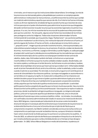virreinales,sonel marcoenque lasinstitucionesdebendesarrollarse.Sinembargo,lasmásde
lasprovinciaserandemasiadopobresydespobladasparasosteneruncomplejoaparato
administrativoe institucional.Se marcaentonces,unadiferenciaentre loscentrosque cuentan
con tradiciónadministrativayaquellosque carecende ella.Enel interiorlasfuerzasmilicianas
ruralesse afirmanrápidamente alrededorde figurassocialesfuertesque necesitande estas
miliciasparaejercerel poderefectivamenteyparaadministrarlasprovinciasque desgajadas
del podercentral necesitanrecaudarrecursosque laseconomíasregionalesencuentranmuy
gravosas. A su vez,lasmiliciasnecesitande losrecursosde laspoderosaselitesprovinciales
para que las sustenten. Porotra parte,algunaszonasfronterizasnecesitabande lasmilicias
para protegerse contralosindígenas.Todasestassituacionesdeterminaban lafuerte
militarizaciónde lasociedad,que muypronto,llegaa“barbarizarse”.Lascuestionespolíticas
se resuelvenmedianteel usode lafuerza,Una institucióntípicade lafronteraesel fuerte yel
ejércitoregularde frontera.El fuerte oel fortín,esdescriptoporel virreyVértizcomoun
“…pequeñocorral”, imagenque dacuentade laextremamiseria,intensaprecariedadyuna
vidacotidianacaracterizadaporla durezay las privaciones.El ejército,estabamal abastecido
de armas, municionesyuniformes.Lapagase demorabaycuando llegaba,se usabaparapagar
al pulperodel cuartel que le cobrabapreciosexorbitantesporlasmercaderíasque consumía.
El entretenimientotípicode loscuarteleseralabarajaperotambiénteníancarrerasde
caballos,dados,taba.Disfrutabantambiéndel baile.Lafortineraesunpersonaje
inconfundibleenlafronterayaque losmuchossoldadosestabancasados.Desdentadas,con
losrostros ajadosy curtidosporel sol del desierto,lasfortinerasnosolococinabany lavaban,
tambiéndesempeñabanotrastareasque hacenpensarque estabansemi-militarizadas(debían
acudiral primerllamadodel oficial,asistiralosenfermos,cuidarlacaballada,cuidarlacuadra
cuandoel ejércitose ausentaba) Porotrolado,la revoluciónylaguerracivil contribuyeronal
avance de labrutalidadenlasrelacionespolíticas.Lastropasmal pagadasse acostumbrarona
sertemiblesenel saqueoylarapiña.En el planode la vidapolíticacivil lasrelacionesson
tambiénbrutalesyaque losque tienenel poderyquienesadministranel paísyano sonlos
mismos.EnBuenosAireshayuna rivalidadentre losque poseenunaposicióneconómica
solidayaquellosque hanhechode lapolíticarevolucionariaunaprofesión.Laactividad
políticaparece hechaa propósitode aquellosque notienenmuchoque perder.Hayunacierta
distanciaentre laelite políticaylaelite económicosocial. Este esquemase repite entodaslas
provincias,donde lacalidadde ladirigenciapolíticaesmenguada.Laindigenciadel poder
político,juntoconla riquezade aquellosque detentanel poderreal,creaunvínculode
dependenciafinancieraque viene asumarse al político-militar. Losletrados,losestudiosos,
son confinadosalastareasadministrativasdel estado sinaccesoalasinstanciasde decisión.
Hacia 1819 Belgrano,impresionadoporladesolaciónde laszonasruralestemiendola
disolucióndel paísenlaanarquía advirtióal directorioque el alzamientode lasprovinciasno
se detendríafácilmente e hizojurarlaConstituciónporel ejércitodel Norte que se
comprometióarespetarla.SanMartín tambiénconsiderabaunalocuralasluchascivilesyse
comprometióano participarnuncade lasbatallasinternas,aunque el directoriointentaba
hacer volveral ejércitode losAndesparaque loauxiliaraensuluchacontra loscaudillos. A
finesde 1819, se sublevóel ejércitodelNorte que acampabaenArequitoal surde Santa Fe,
por iniciativade Bustosque pone rumboaCórdobadonde con el tiempose hace designar
gobernador. En 1820, fallece Manuel Belgranoenmediodelaislamiento,lapobrezayel
 
