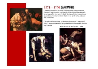 1571 – 1750 Caravaggio
Caravaggio «colocó la oscuridad (sombras) en el claroscuro».35 El
claroscuro llegó a escena mucho antes del arribo de Caravaggio a la
pintura, pero fue éste quien le dio la técnica definitiva, oscureciendo
las sombras y transformando el objeto en un eje de la luz, cada vez
más penetrante.
Con este tipo de pintura, los artistas comenzaron a plasmar el
físico y la psicología de los personajes de una forma cada vez más
real y aguda.
Crucifixión de San Pedro - 1601
 