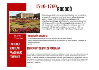 1740174017401740----1760176017601760
rococórococórococórococó
El Rococó es definido como un arte individualista, anti formalista y
cortesano. Se caracteriza por el gusto por los colores luminosos,
suaves y claros. Predominan las formas inspiradas en la
naturaleza, la mitología, la belleza de los cuerpos desnudos, el arte
oriental y especialmente en los temas galantes y amorosos. Es un
arte básicamente mundano, sin influencias religiosas, que trata
temas de la vida diaria y las relaciones humanas, un estilo que
busca reflejar lo que es agradable, refinado, exótico y sensual.
monarquíaabsolutaPalacioPalacioPalacioPalacio dededede monarquíaabsoluta
Es una forma de gobierno en la que el monarca tiene el poder absoluto.
Puede cambiar las decisiones o dictámenes de los tribunales en última instancia o reformar las
leyes a su voluntad.
Luis XV.
PalacioPalacioPalacioPalacio dededede
VersallesVersallesVersallesVersalles
Esculturay objetos de porcelana
La escultura y los objetos y estatuillas de porcelana es otra área en la cual intervinieron los artistas rococó.
Étienne-Maurice Falconet (1716–1791) es considerado uno de los mejores representantes del rococó
francés. En general, este estilo fue expresado mejor mediante la delicada escultura de porcelana, más que
con estatuas marmóreas e imponentes. El mismo Falconet era director de una famosa fábrica de porcelana
en Sèvres. Los motivos amorosos y alegres son representados en la escultura, así como la naturaleza y la
línea curva y asimétrica.
FALCONET
WATTEAU
FRAGONARD
Fournier
 